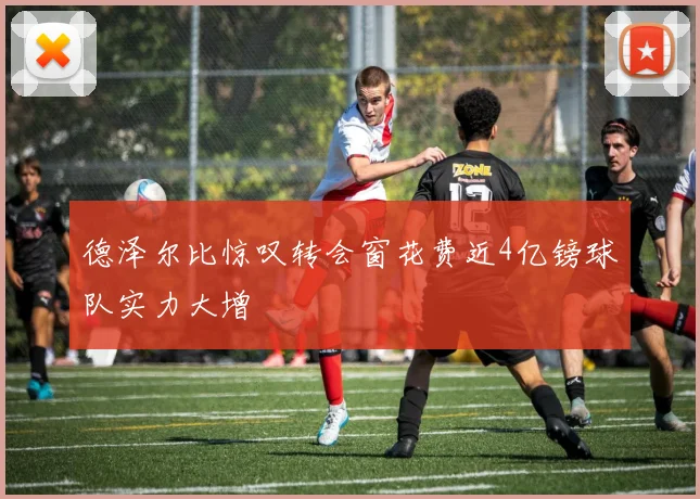 德泽尔比惊叹转会窗花费近4亿镑球队实力大增