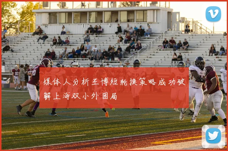 媒体人分析王博短轮换策略成功破解上海双小外困局