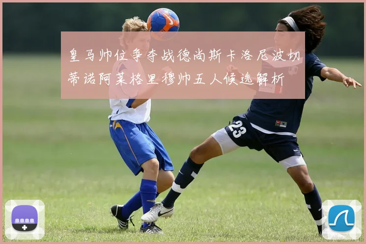 皇马帅位争夺战德尚斯卡洛尼波切蒂诺阿莱格里穆帅五人候选解析