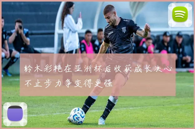 铃木彩艳在亚洲杯后收获成长决心不止步力争变得更强