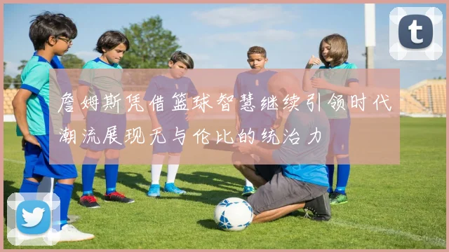 詹姆斯凭借篮球智慧继续引领时代潮流展现无与伦比的统治力