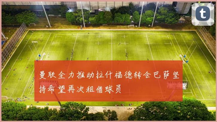 曼联全力推动拉什福德转会巴萨坚持希望再次租借球员