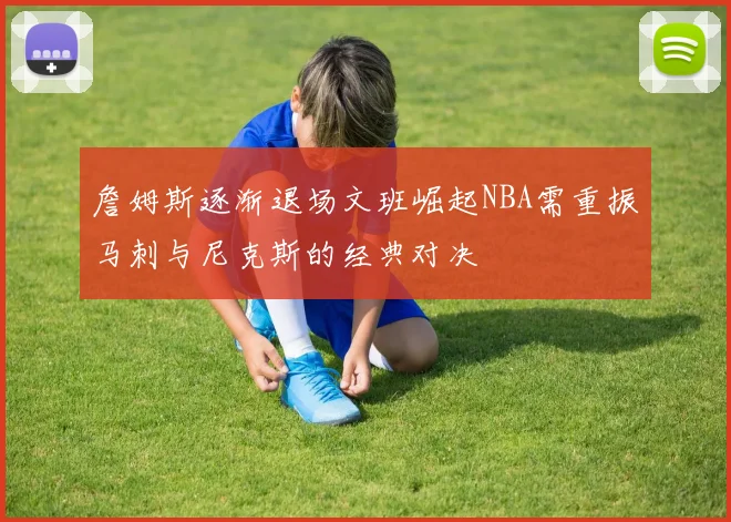 詹姆斯逐渐退场文班崛起NBA需重振马刺与尼克斯的经典对决