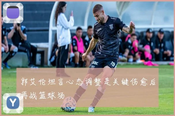 郭艾伦坦言心态调整是关键伤愈后再战篮球场
