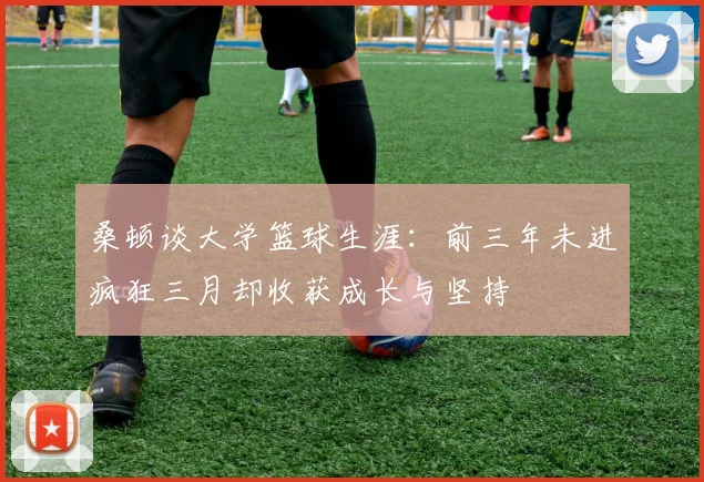 桑顿谈大学篮球生涯：前三年未进疯狂三月却收获成长与坚持