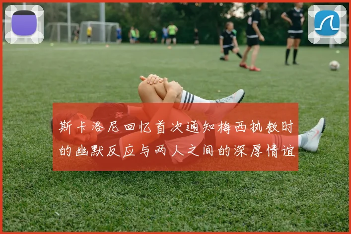 斯卡洛尼回忆首次通知梅西执教时的幽默反应与两人之间的深厚情谊