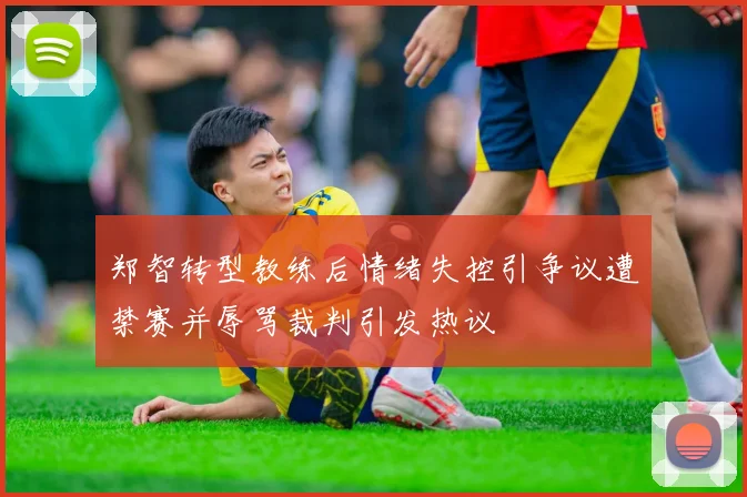 郑智转型教练后情绪失控引争议遭禁赛并辱骂裁判引发热议