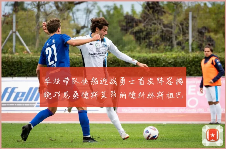 单核带队快船迎战勇士首发阵容揭晓邓恩桑德斯莱昂纳德科林斯祖巴茨齐上阵