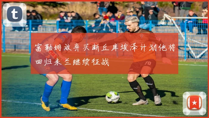 富勒姆放弃买断丘库埃泽计划他将回归米兰继续征战