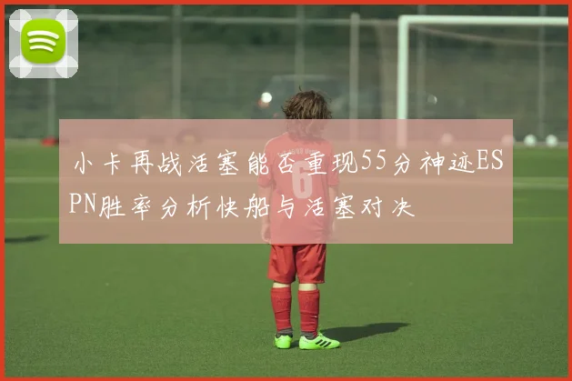 小卡再战活塞能否重现55分神迹ESPN胜率分析快船与活塞对决