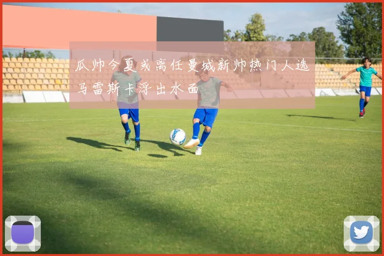 瓜帅今夏或离任曼城新帅热门人选马雷斯卡浮出水面
