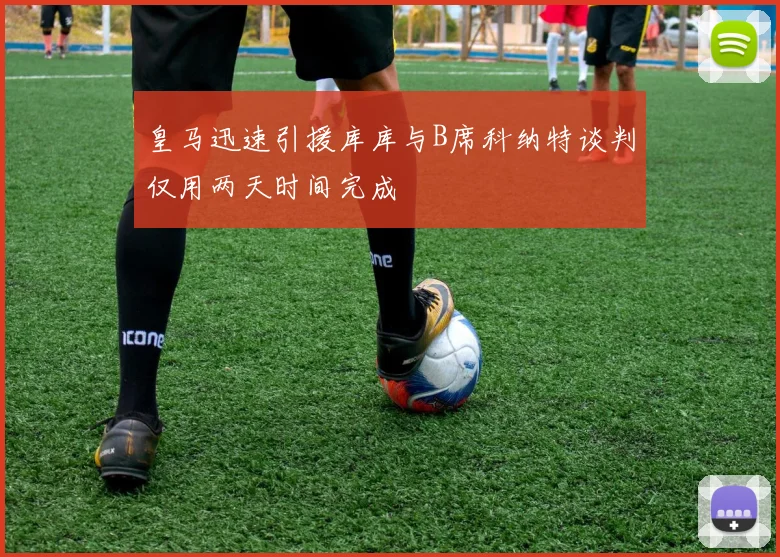 皇马迅速引援库库与B席科纳特谈判仅用两天时间完成