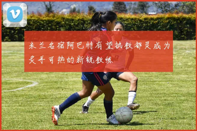 米兰名宿阿巴特有望执教都灵成为炙手可热的新锐教练