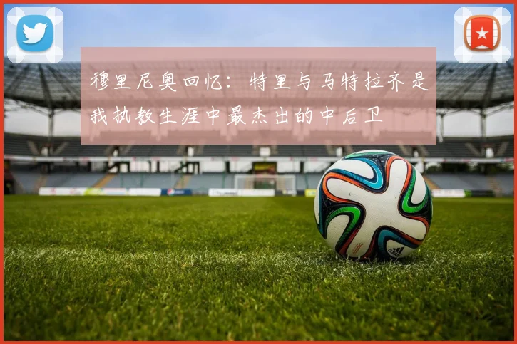 穆里尼奥回忆：特里与马特拉齐是我执教生涯中最杰出的中后卫