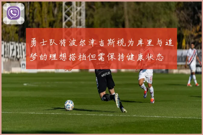 勇士队将波尔津吉斯视为库里与追梦的理想搭档但需保持健康状态