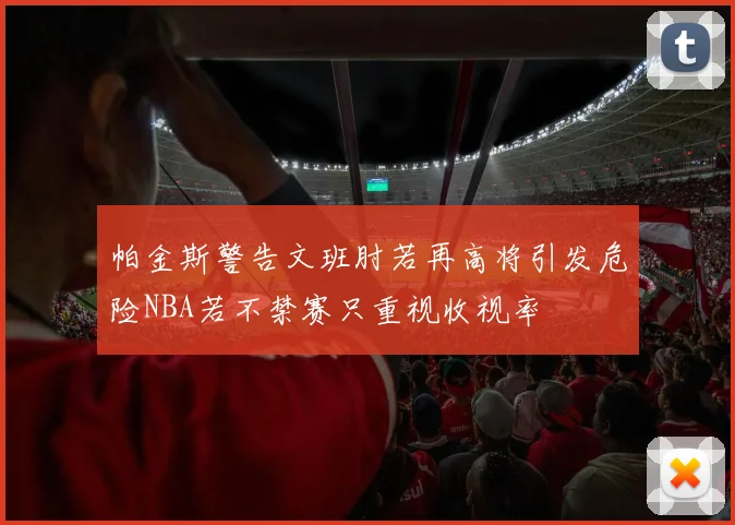 帕金斯警告文班肘若再高将引发危险NBA若不禁赛只重视收视率