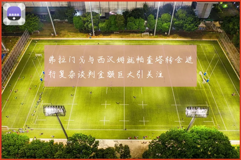弗拉门戈与西汉姆就帕奎塔转会进行复杂谈判金额巨大引关注
