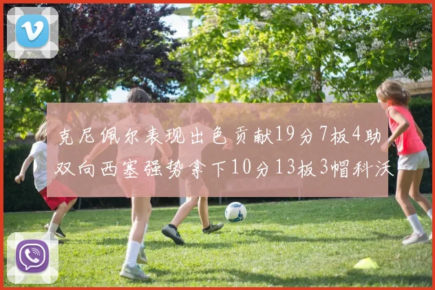 克尼佩尔表现出色贡献19分7板4助双向西塞强势拿下10分13板3帽科沃德也有17分2帽的精彩表现