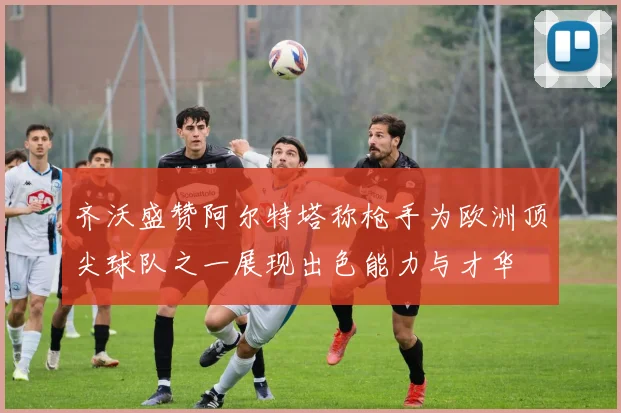 齐沃盛赞阿尔特塔称枪手为欧洲顶尖球队之一展现出色能力与才华