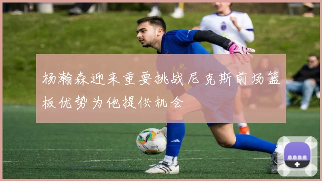 杨瀚森迎来重要挑战尼克斯前场篮板优势为他提供机会