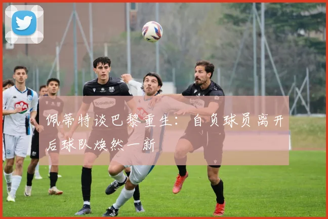 佩蒂特谈巴黎重生：自负球员离开后球队焕然一新
