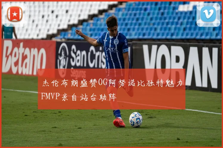 杰伦布朗盛赞OG阿努诺比独特魅力FMVP亲自站台助阵