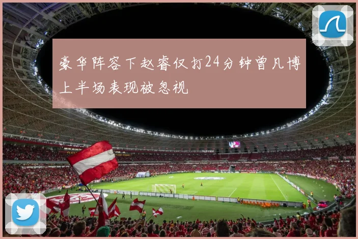 豪华阵容下赵睿仅打24分钟曾凡博上半场表现被忽视