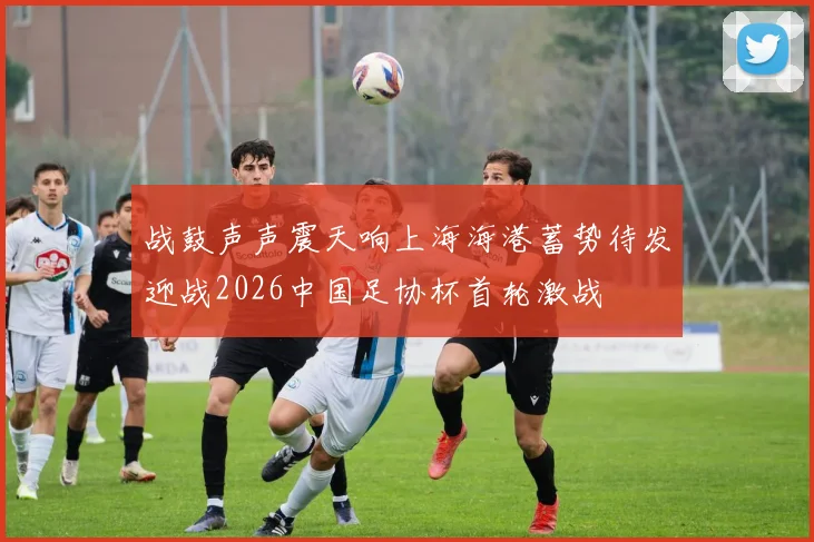 战鼓声声震天响上海海港蓄势待发迎战2026中国足协杯首轮激战