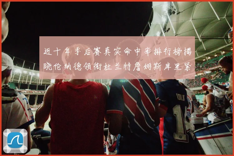 近十年季后赛真实命中率排行榜揭晓伦纳德领衔杜兰特詹姆斯库里紧随其后