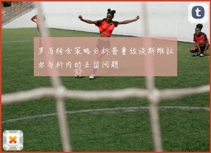 罗马转会策略分析普鲁佐谈斯维拉尔与科内的去留问题