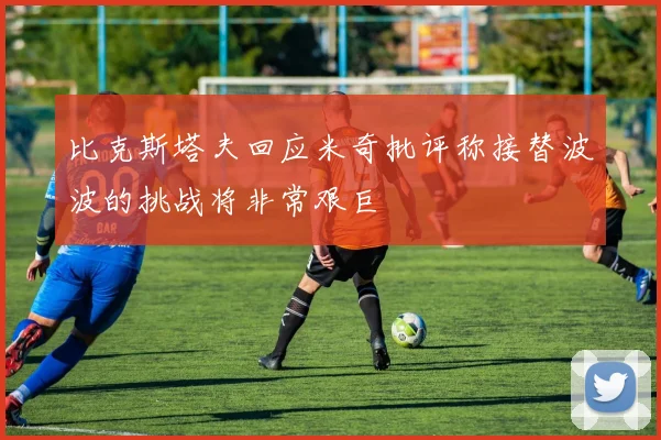 比克斯塔夫回应米奇批评称接替波波的挑战将非常艰巨