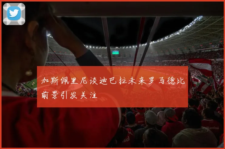 加斯佩里尼谈迪巴拉未来罗马德比前景引发关注