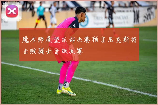 魔术师展望东部决赛预言尼克斯将击败骑士晋级决赛